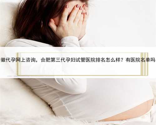 安徽代孕网上咨询，合肥第三代孕妇试管医院排名怎么样？有医院名单吗？